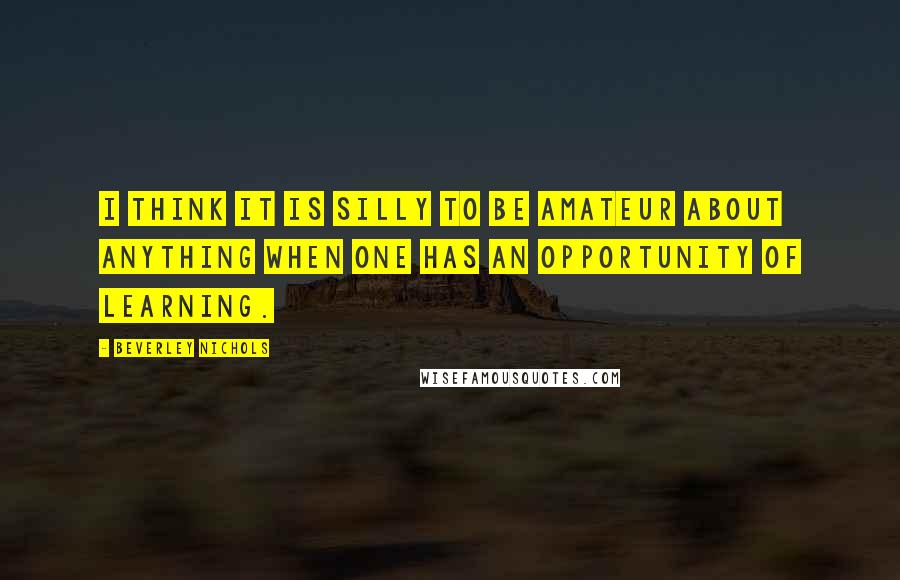 Beverley Nichols Quotes: I think it is silly to be amateur about anything when one has an opportunity of learning.