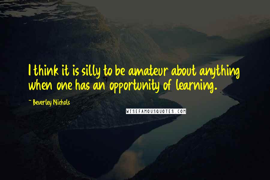 Beverley Nichols Quotes: I think it is silly to be amateur about anything when one has an opportunity of learning.