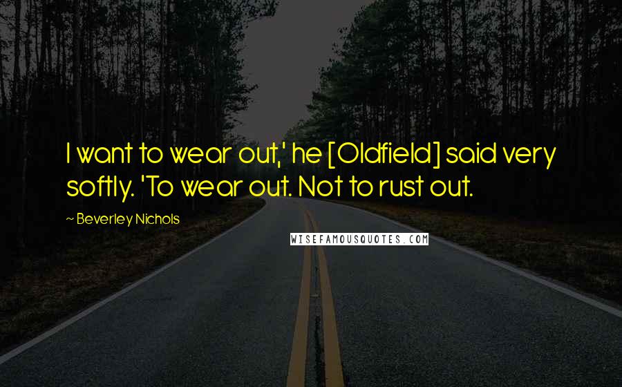Beverley Nichols Quotes: I want to wear out,' he [Oldfield] said very softly. 'To wear out. Not to rust out.
