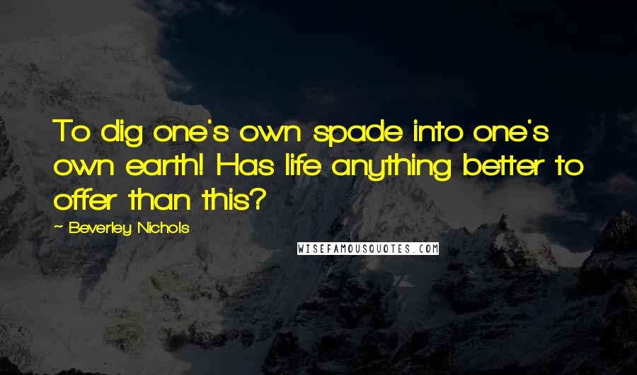 Beverley Nichols Quotes: To dig one's own spade into one's own earth! Has life anything better to offer than this?