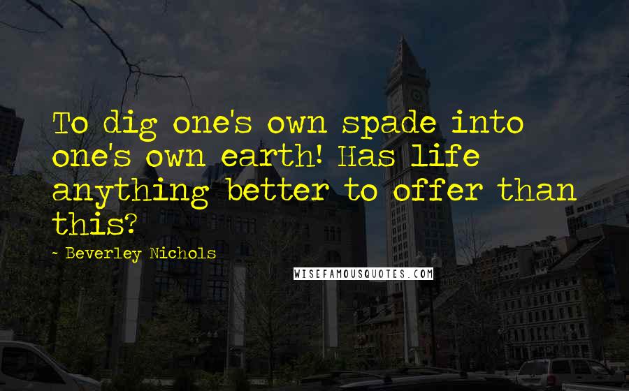 Beverley Nichols Quotes: To dig one's own spade into one's own earth! Has life anything better to offer than this?