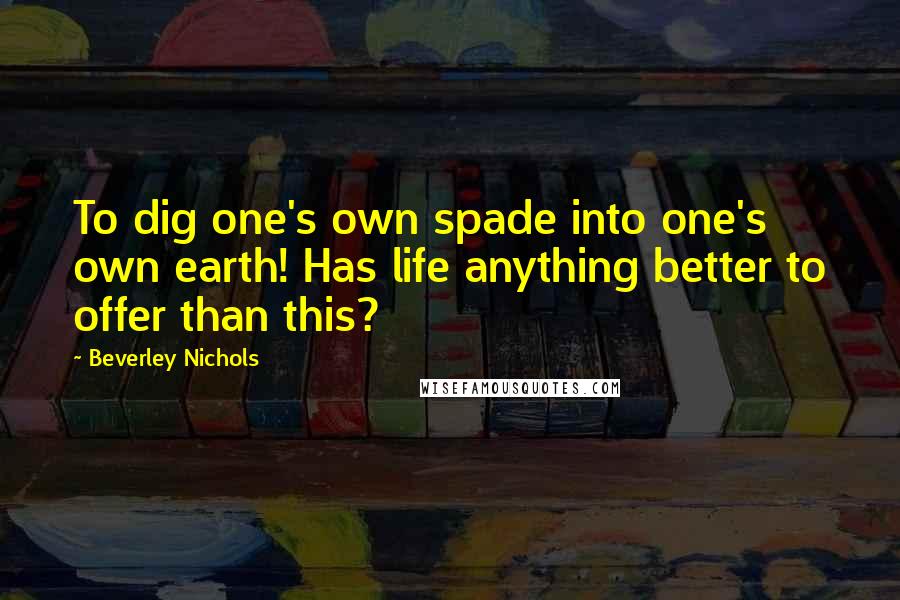 Beverley Nichols Quotes: To dig one's own spade into one's own earth! Has life anything better to offer than this?