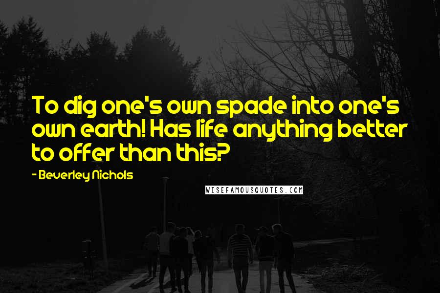 Beverley Nichols Quotes: To dig one's own spade into one's own earth! Has life anything better to offer than this?