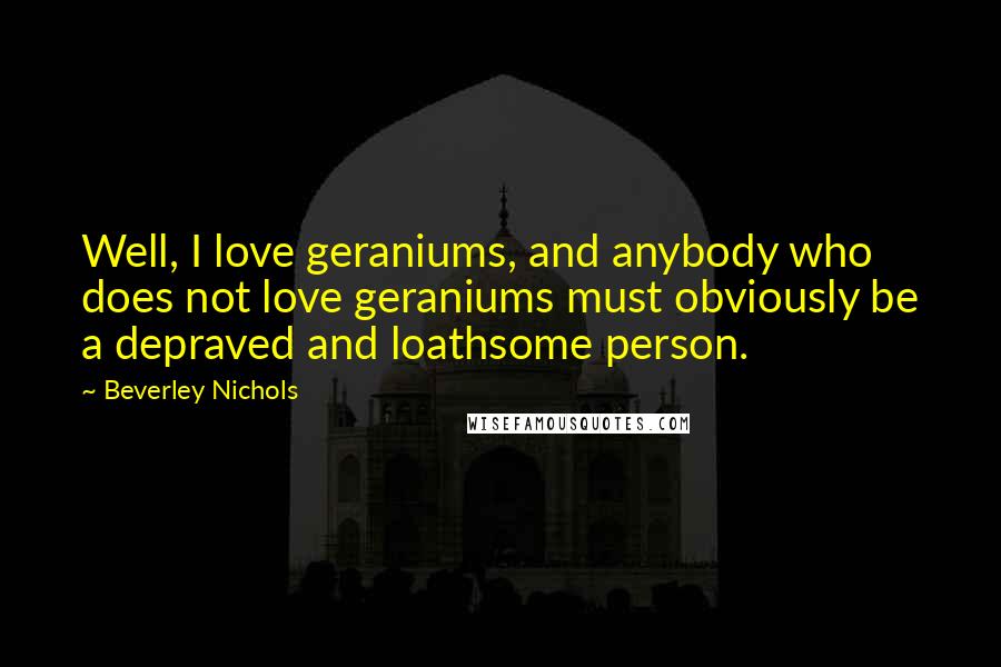 Beverley Nichols Quotes: Well, I love geraniums, and anybody who does not love geraniums must obviously be a depraved and loathsome person.