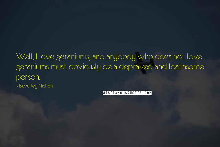 Beverley Nichols Quotes: Well, I love geraniums, and anybody who does not love geraniums must obviously be a depraved and loathsome person.