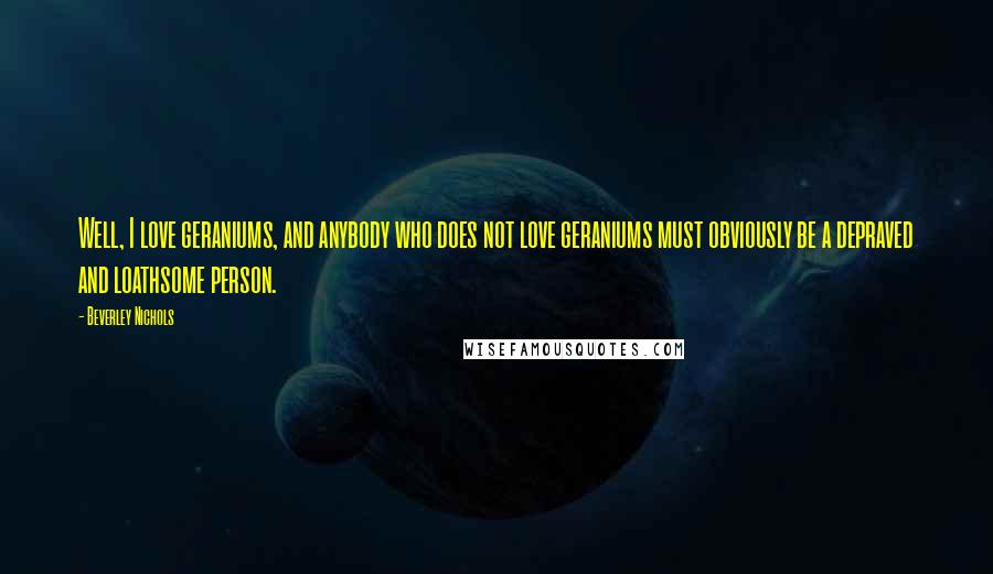 Beverley Nichols Quotes: Well, I love geraniums, and anybody who does not love geraniums must obviously be a depraved and loathsome person.
