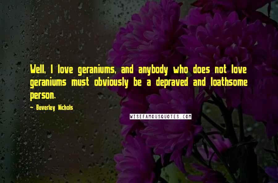 Beverley Nichols Quotes: Well, I love geraniums, and anybody who does not love geraniums must obviously be a depraved and loathsome person.