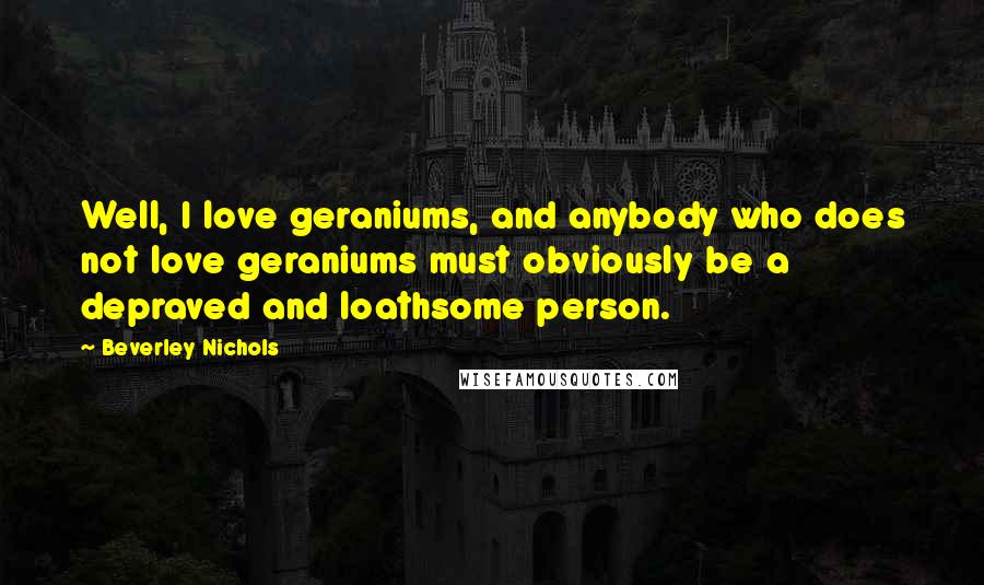 Beverley Nichols Quotes: Well, I love geraniums, and anybody who does not love geraniums must obviously be a depraved and loathsome person.