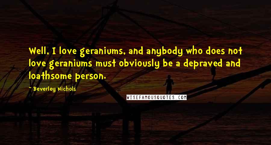 Beverley Nichols Quotes: Well, I love geraniums, and anybody who does not love geraniums must obviously be a depraved and loathsome person.