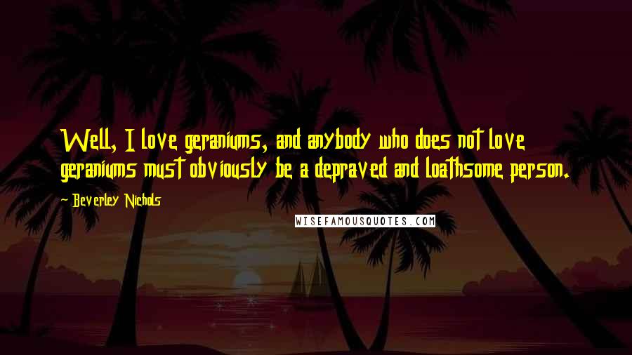 Beverley Nichols Quotes: Well, I love geraniums, and anybody who does not love geraniums must obviously be a depraved and loathsome person.
