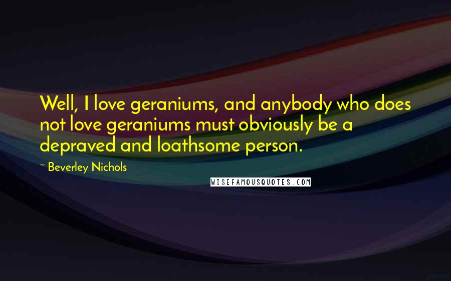 Beverley Nichols Quotes: Well, I love geraniums, and anybody who does not love geraniums must obviously be a depraved and loathsome person.