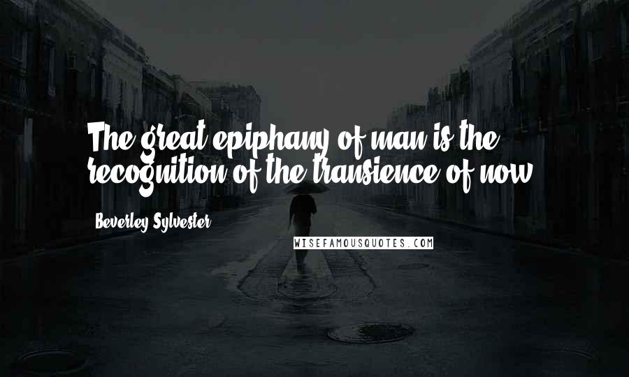 Beverley Sylvester Quotes: The great epiphany of man is the recognition of the transience of now.