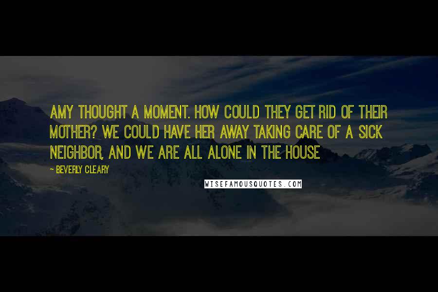 Beverly Cleary Quotes: Amy thought a moment. How could they get rid of their mother? We could have her away taking care of a sick neighbor, and we are all alone in the house