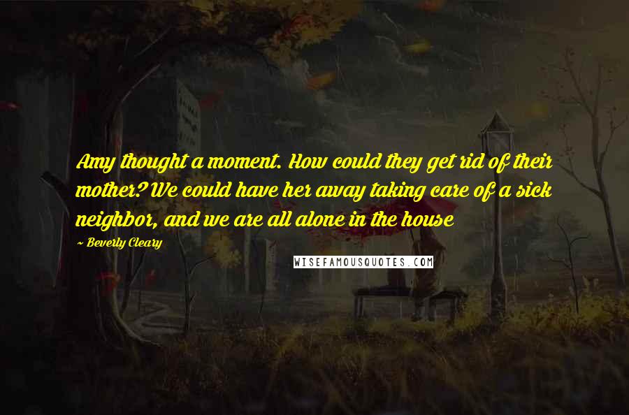Beverly Cleary Quotes: Amy thought a moment. How could they get rid of their mother? We could have her away taking care of a sick neighbor, and we are all alone in the house