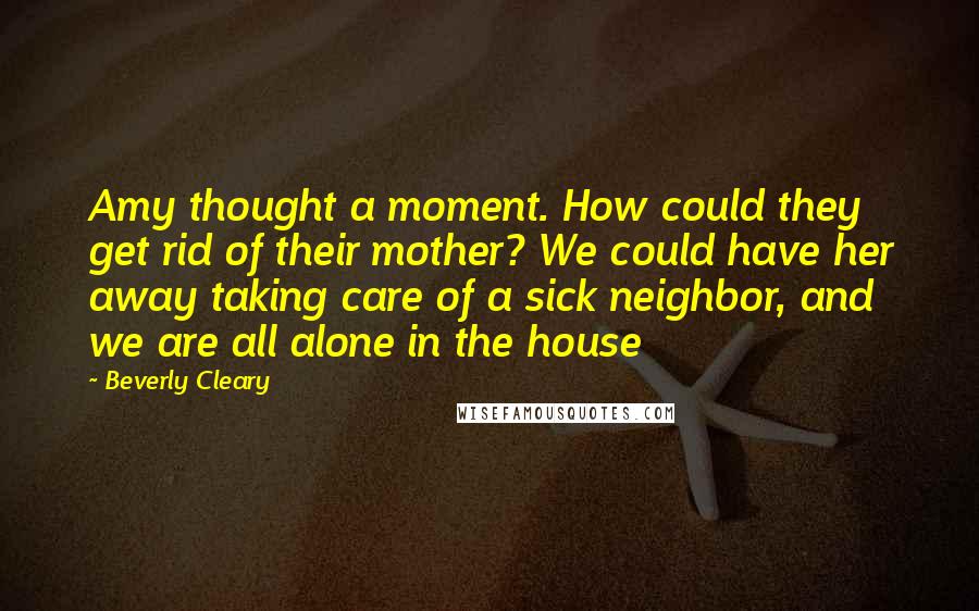 Beverly Cleary Quotes: Amy thought a moment. How could they get rid of their mother? We could have her away taking care of a sick neighbor, and we are all alone in the house
