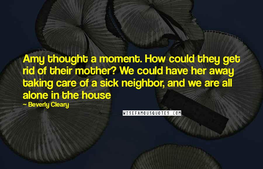 Beverly Cleary Quotes: Amy thought a moment. How could they get rid of their mother? We could have her away taking care of a sick neighbor, and we are all alone in the house