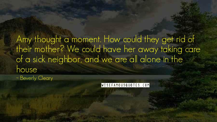 Beverly Cleary Quotes: Amy thought a moment. How could they get rid of their mother? We could have her away taking care of a sick neighbor, and we are all alone in the house