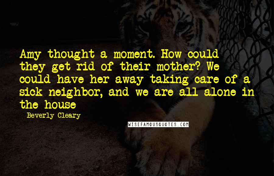 Beverly Cleary Quotes: Amy thought a moment. How could they get rid of their mother? We could have her away taking care of a sick neighbor, and we are all alone in the house