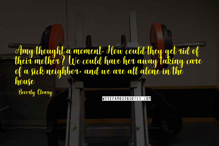 Beverly Cleary Quotes: Amy thought a moment. How could they get rid of their mother? We could have her away taking care of a sick neighbor, and we are all alone in the house