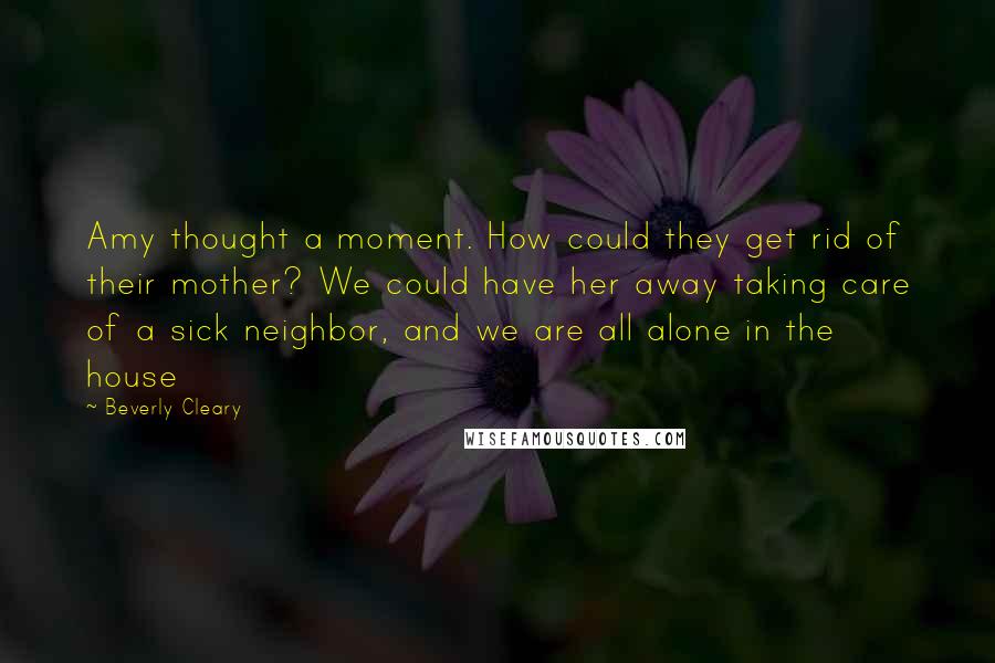 Beverly Cleary Quotes: Amy thought a moment. How could they get rid of their mother? We could have her away taking care of a sick neighbor, and we are all alone in the house
