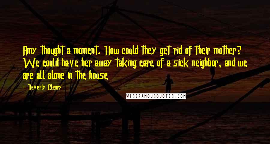 Beverly Cleary Quotes: Amy thought a moment. How could they get rid of their mother? We could have her away taking care of a sick neighbor, and we are all alone in the house