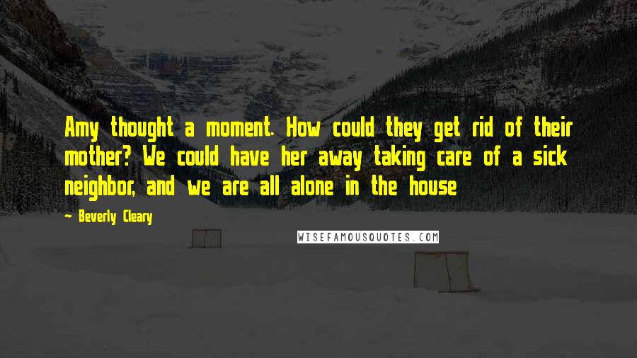Beverly Cleary Quotes: Amy thought a moment. How could they get rid of their mother? We could have her away taking care of a sick neighbor, and we are all alone in the house