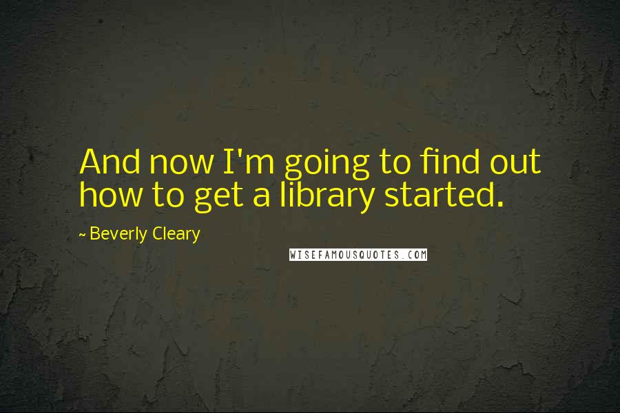 Beverly Cleary Quotes: And now I'm going to find out how to get a library started.