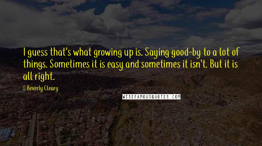 Beverly Cleary Quotes: I guess that's what growing up is. Saying good-by to a lot of things. Sometimes it is easy and sometimes it isn't. But it is all right.