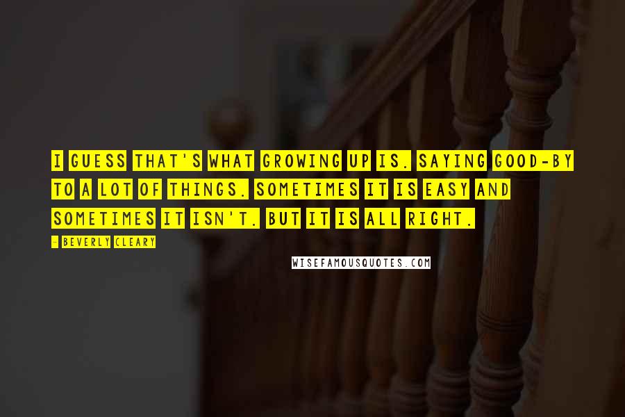 Beverly Cleary Quotes: I guess that's what growing up is. Saying good-by to a lot of things. Sometimes it is easy and sometimes it isn't. But it is all right.