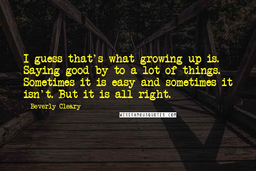 Beverly Cleary Quotes: I guess that's what growing up is. Saying good-by to a lot of things. Sometimes it is easy and sometimes it isn't. But it is all right.