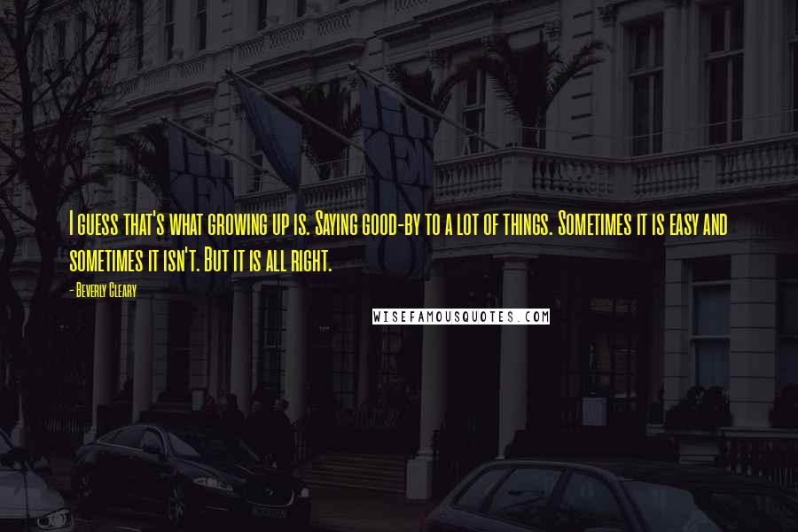 Beverly Cleary Quotes: I guess that's what growing up is. Saying good-by to a lot of things. Sometimes it is easy and sometimes it isn't. But it is all right.