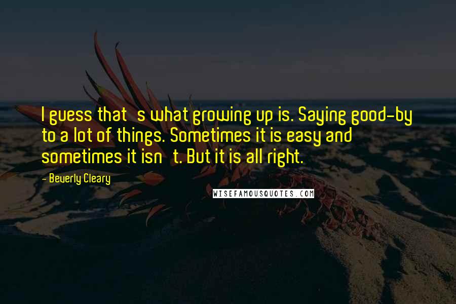Beverly Cleary Quotes: I guess that's what growing up is. Saying good-by to a lot of things. Sometimes it is easy and sometimes it isn't. But it is all right.
