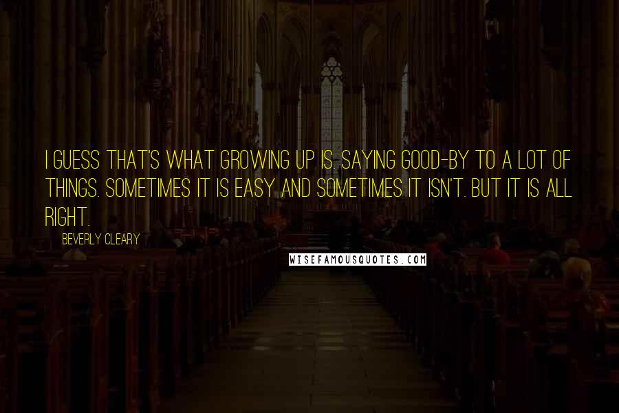 Beverly Cleary Quotes: I guess that's what growing up is. Saying good-by to a lot of things. Sometimes it is easy and sometimes it isn't. But it is all right.