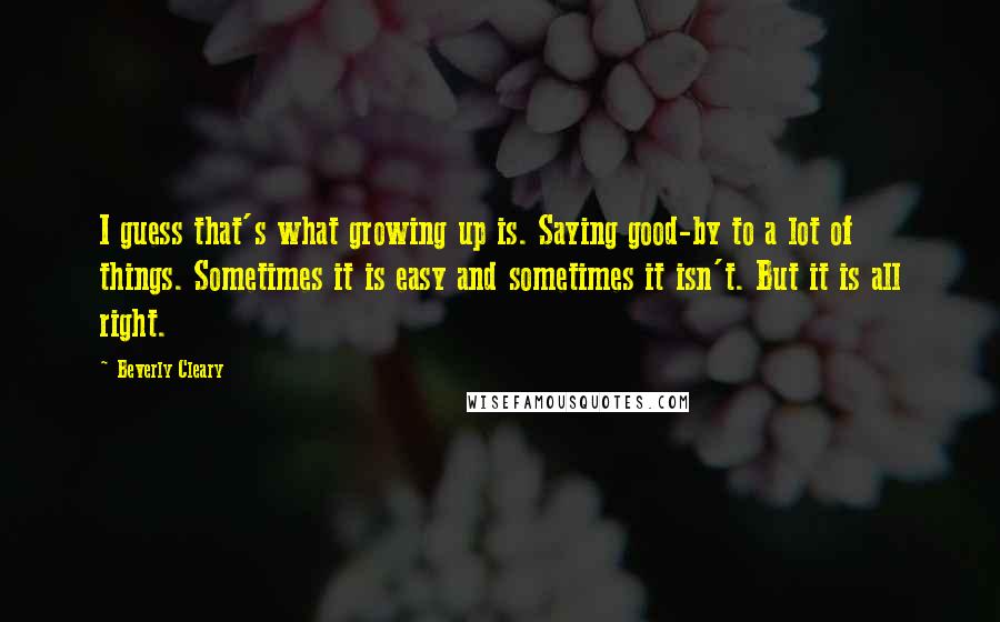 Beverly Cleary Quotes: I guess that's what growing up is. Saying good-by to a lot of things. Sometimes it is easy and sometimes it isn't. But it is all right.