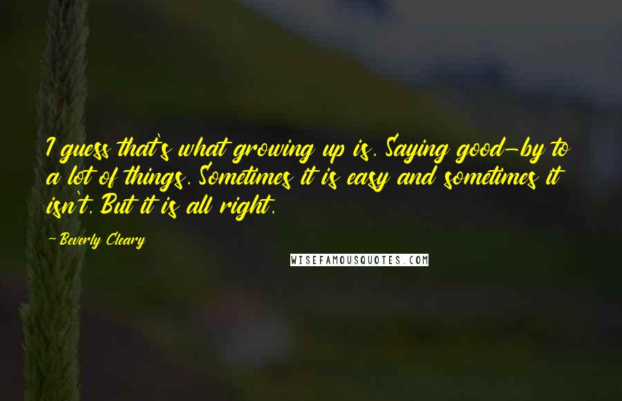 Beverly Cleary Quotes: I guess that's what growing up is. Saying good-by to a lot of things. Sometimes it is easy and sometimes it isn't. But it is all right.