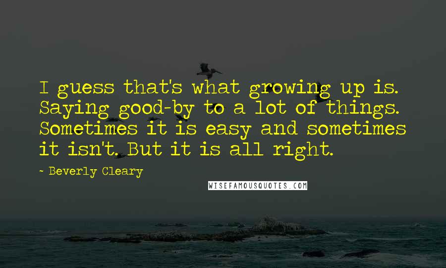 Beverly Cleary Quotes: I guess that's what growing up is. Saying good-by to a lot of things. Sometimes it is easy and sometimes it isn't. But it is all right.