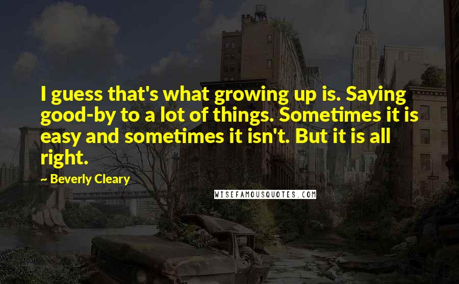 Beverly Cleary Quotes: I guess that's what growing up is. Saying good-by to a lot of things. Sometimes it is easy and sometimes it isn't. But it is all right.