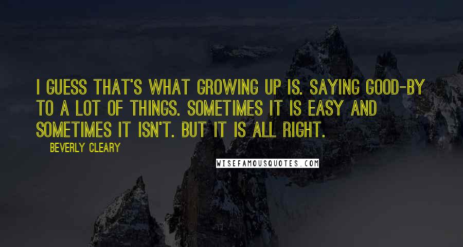 Beverly Cleary Quotes: I guess that's what growing up is. Saying good-by to a lot of things. Sometimes it is easy and sometimes it isn't. But it is all right.