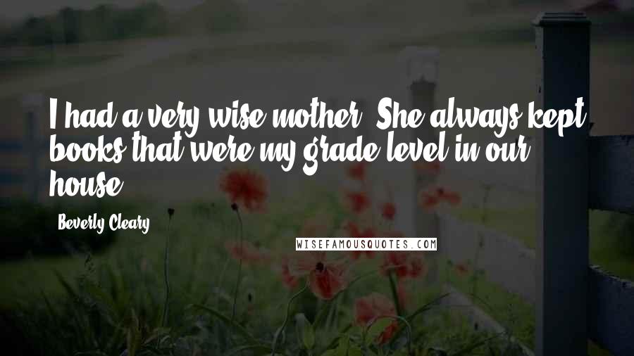 Beverly Cleary Quotes: I had a very wise mother. She always kept books that were my grade level in our house.