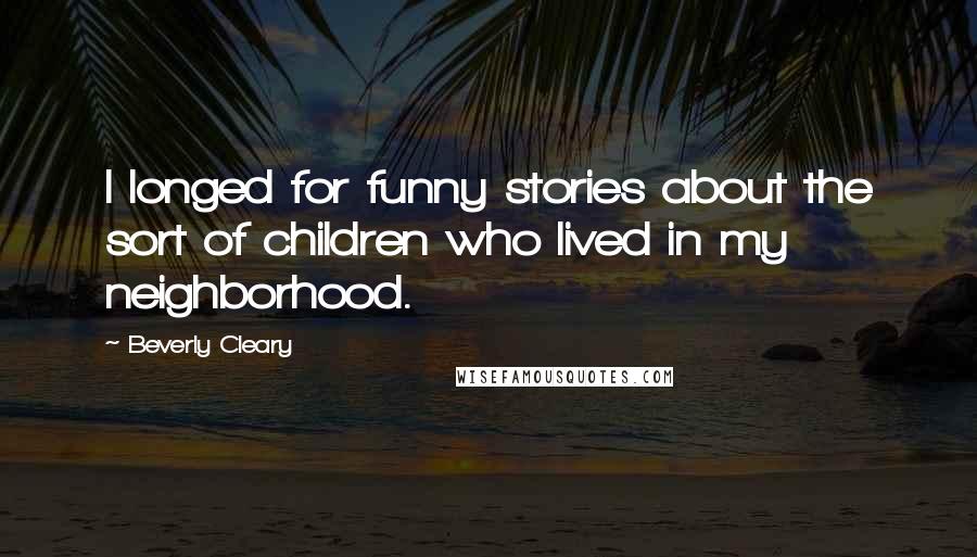 Beverly Cleary Quotes: I longed for funny stories about the sort of children who lived in my neighborhood.