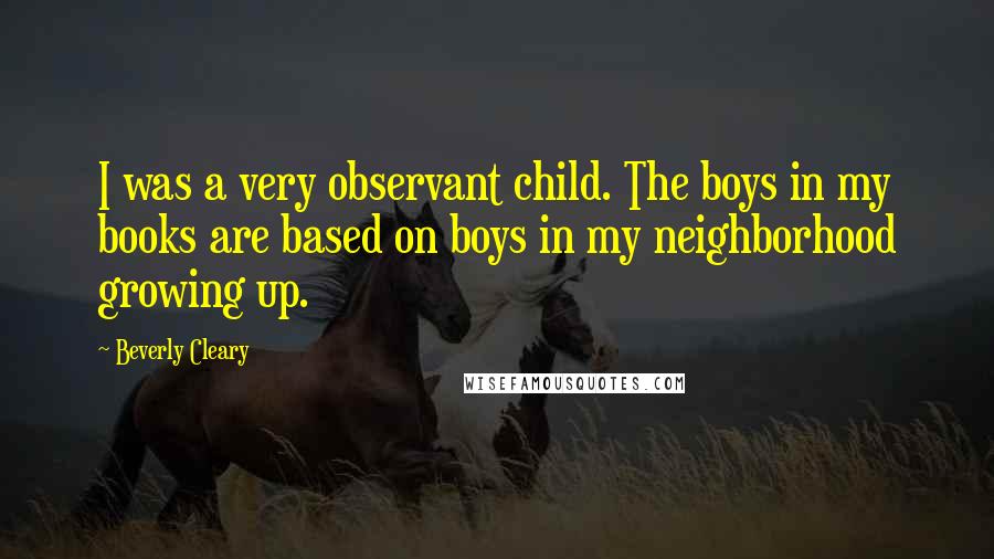 Beverly Cleary Quotes: I was a very observant child. The boys in my books are based on boys in my neighborhood growing up.