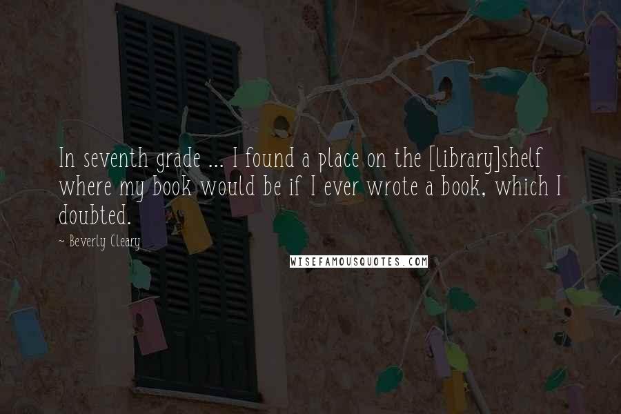 Beverly Cleary Quotes: In seventh grade ... I found a place on the [library]shelf where my book would be if I ever wrote a book, which I doubted.