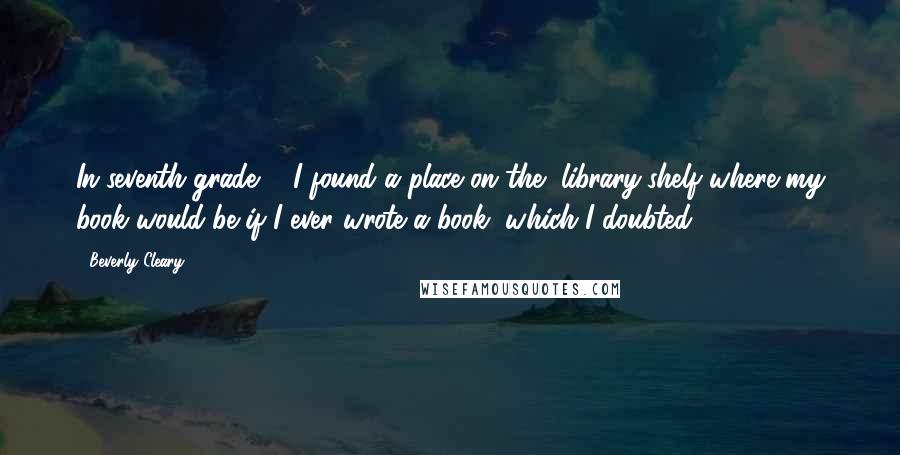 Beverly Cleary Quotes: In seventh grade ... I found a place on the [library]shelf where my book would be if I ever wrote a book, which I doubted.