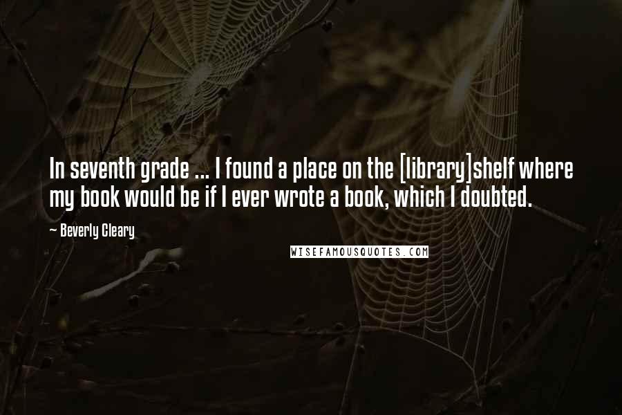 Beverly Cleary Quotes: In seventh grade ... I found a place on the [library]shelf where my book would be if I ever wrote a book, which I doubted.