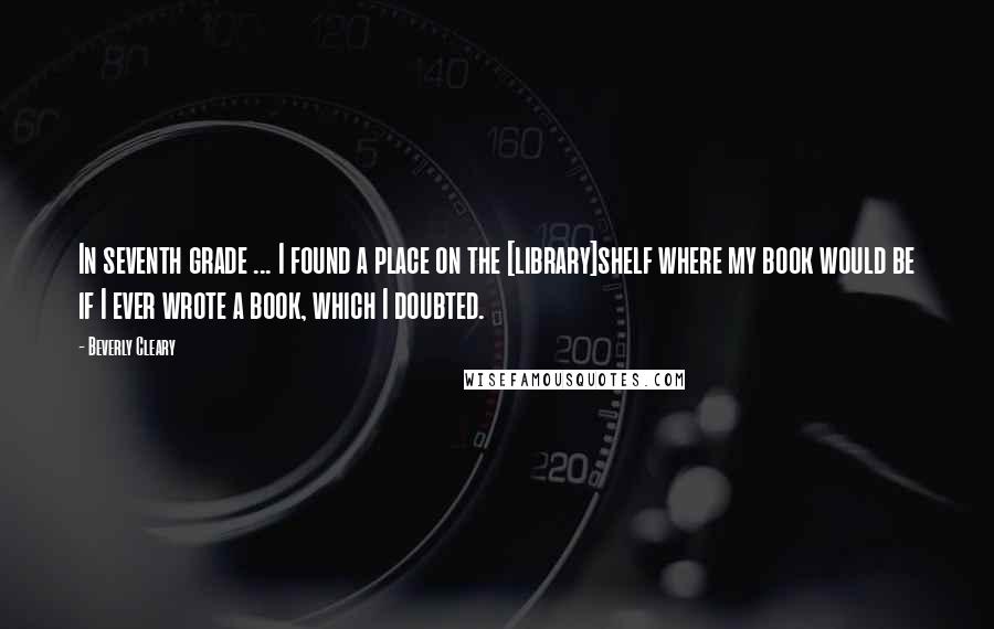 Beverly Cleary Quotes: In seventh grade ... I found a place on the [library]shelf where my book would be if I ever wrote a book, which I doubted.