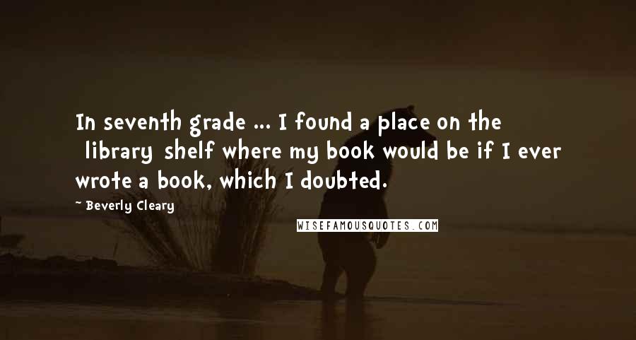 Beverly Cleary Quotes: In seventh grade ... I found a place on the [library]shelf where my book would be if I ever wrote a book, which I doubted.