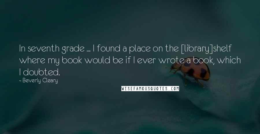 Beverly Cleary Quotes: In seventh grade ... I found a place on the [library]shelf where my book would be if I ever wrote a book, which I doubted.