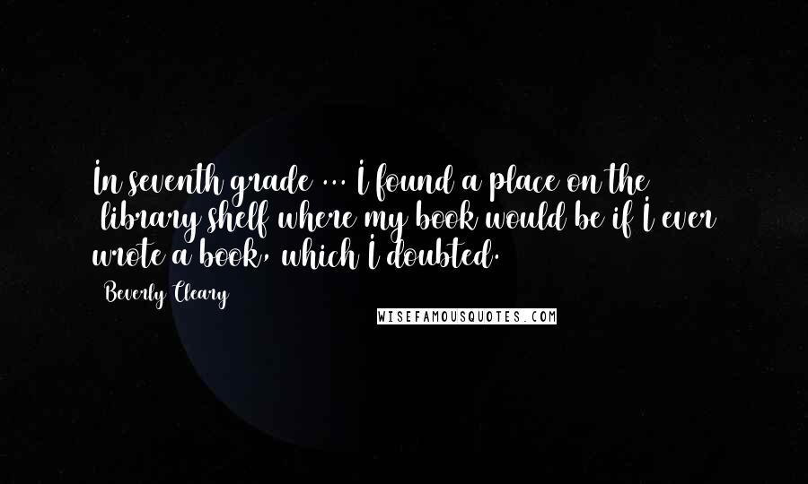 Beverly Cleary Quotes: In seventh grade ... I found a place on the [library]shelf where my book would be if I ever wrote a book, which I doubted.