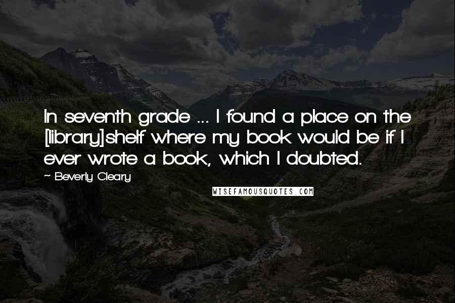 Beverly Cleary Quotes: In seventh grade ... I found a place on the [library]shelf where my book would be if I ever wrote a book, which I doubted.