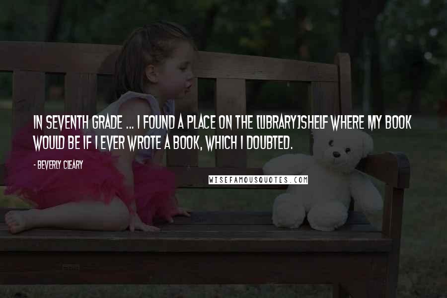 Beverly Cleary Quotes: In seventh grade ... I found a place on the [library]shelf where my book would be if I ever wrote a book, which I doubted.